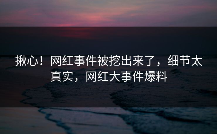 揪心！网红事件被挖出来了，细节太真实，网红大事件爆料