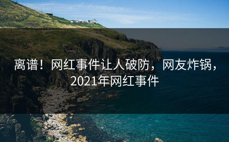 离谱！网红事件让人破防，网友炸锅，2021年网红事件