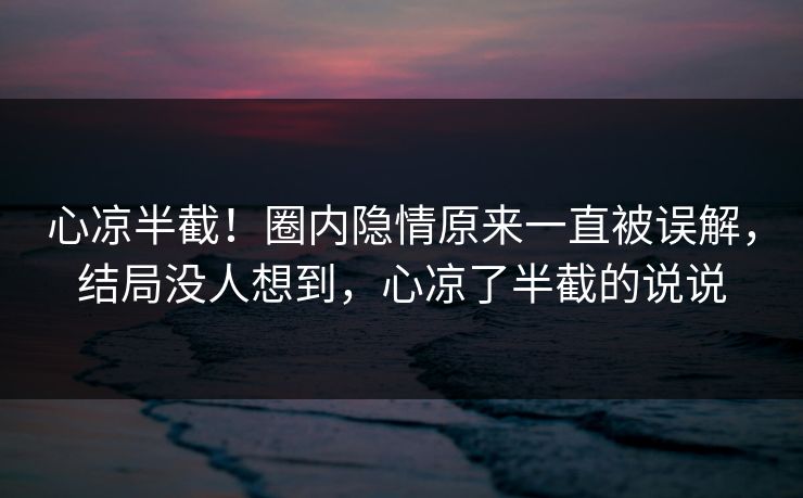 心凉半截！圈内隐情原来一直被误解，结局没人想到，心凉了半截的说说