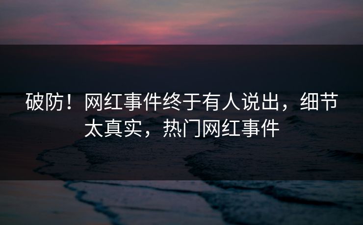 破防!网红事件终于有人说出,细节太真实,热门网红事件 破防!网红事件终于有人说出,细节太真实,热门网红事件