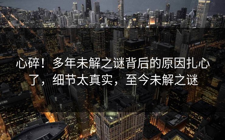 心碎!多年未解之谜背后的原因扎心了,细节太真实,至今未解之谜 心碎!多年未解之谜背后的原因扎心了,细节太真实,至今未解之谜