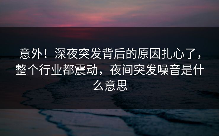 意外！深夜突发背后的原因扎心了，整个行业都震动，夜间突发噪音是什么意思