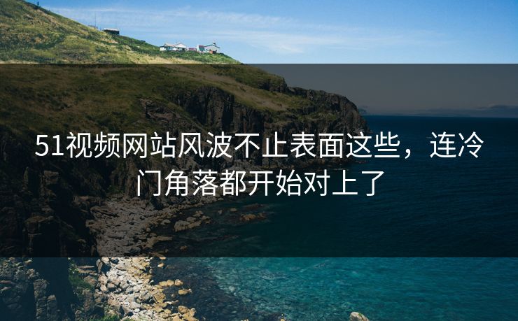 51视频网站风波不止表面这些，连冷门角落都开始对上了