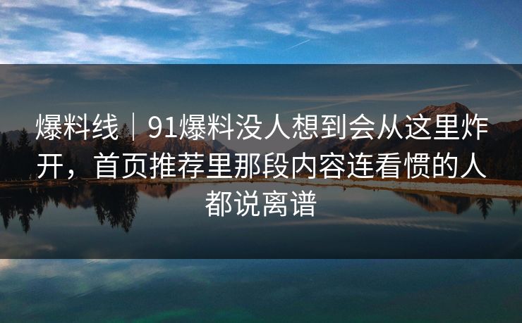 爆料线｜91爆料没人想到会从这里炸开，首页推荐里那段内容连看惯的人都说离谱
