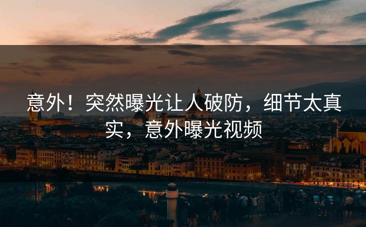 意外！突然曝光让人破防，细节太真实，意外曝光视频