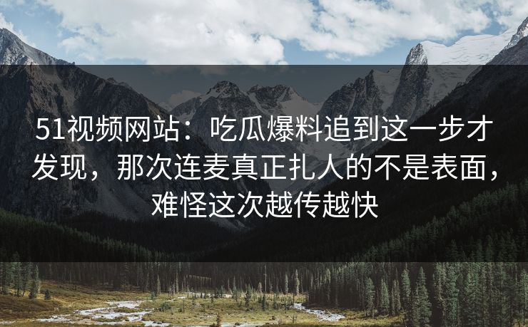 51视频网站：吃瓜爆料追到这一步才发现，那次连麦真正扎人的不是表面，难怪这次越传越快