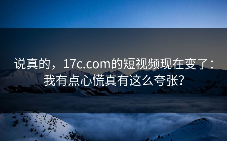 说真的，17c.com的短视频现在变了：我有点心慌真有这么夸张？