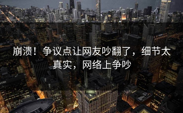 崩溃！争议点让网友吵翻了，细节太真实，网络上争吵